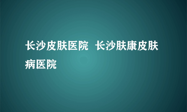 长沙皮肤医院  长沙肤康皮肤病医院