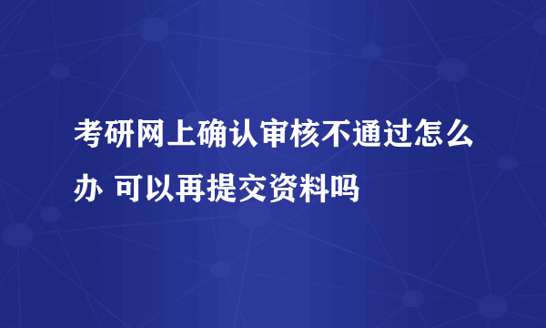 考研网上确认审核不通过怎么办 可以再提交资料吗