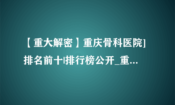 【重大解密】重庆骨科医院]排名前十|排行榜公开_重庆骨科医院【口碑排名】