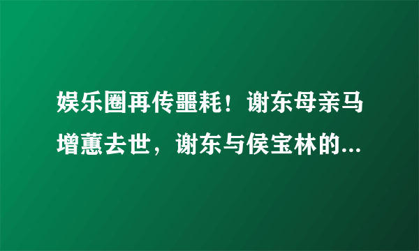 娱乐圈再传噩耗！谢东母亲马增蕙去世，谢东与侯宝林的关系仍是谜