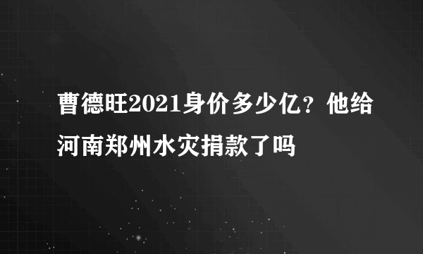 曹德旺2021身价多少亿？他给河南郑州水灾捐款了吗