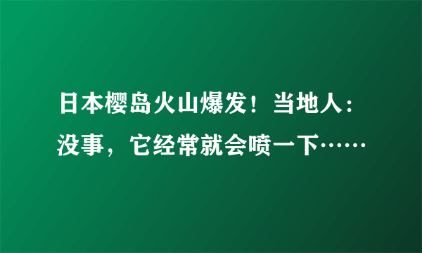 日本樱岛火山爆发！当地人：没事，它经常就会喷一下……