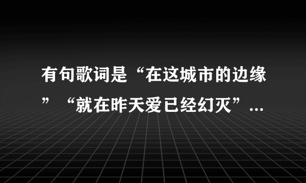 有句歌词是“在这城市的边缘”“就在昨天爱已经幻灭”是什么歌，忘了好久了