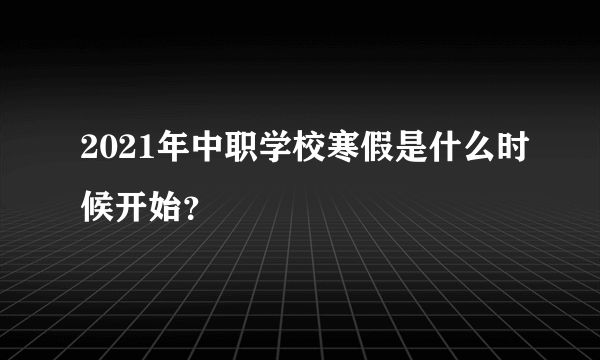 2021年中职学校寒假是什么时候开始？