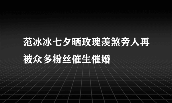 范冰冰七夕晒玫瑰羡煞旁人再被众多粉丝催生催婚