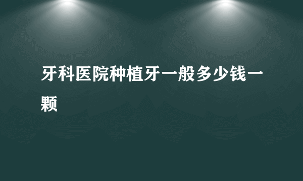 牙科医院种植牙一般多少钱一颗