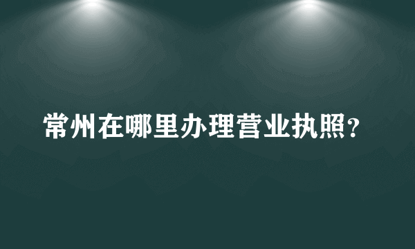 常州在哪里办理营业执照？