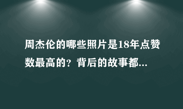 周杰伦的哪些照片是18年点赞数最高的？背后的故事都是怎样的？