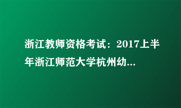 浙江教师资格考试：2017上半年浙江师范大学杭州幼儿师范学院毕业生教师资格认定公告