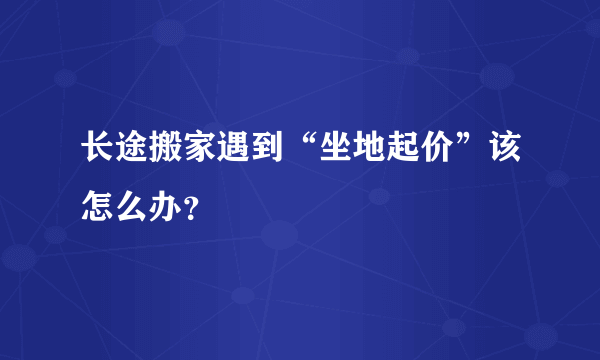 长途搬家遇到“坐地起价”该怎么办？