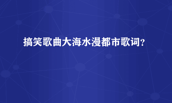 搞笑歌曲大海水漫都市歌词？