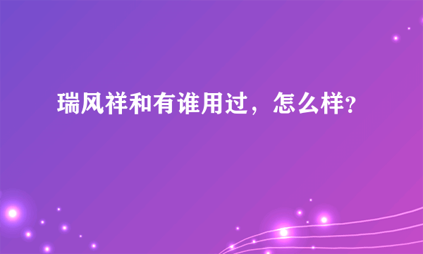 瑞风祥和有谁用过，怎么样？