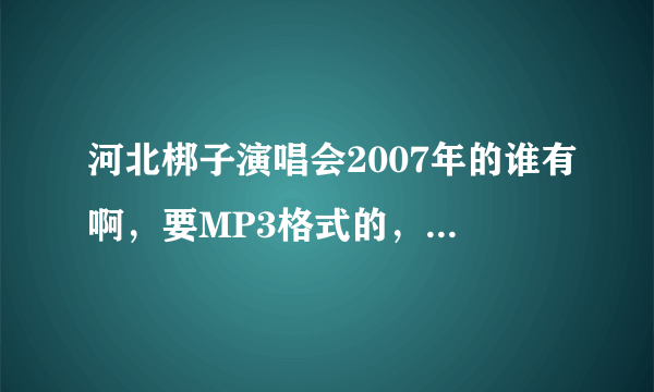 河北梆子演唱会2007年的谁有啊，要MP3格式的，可以下载的，加企鹅1026960452！！！