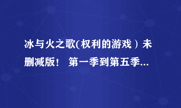 冰与火之歌(权利的游戏）未删减版！ 第一季到第五季！720P以上大神给个网盘地址！谢谢了！