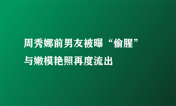 周秀娜前男友被曝“偷腥” 与嫩模艳照再度流出