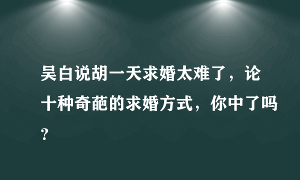 吴白说胡一天求婚太难了，论十种奇葩的求婚方式，你中了吗？