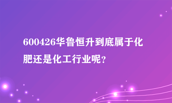 600426华鲁恒升到底属于化肥还是化工行业呢？