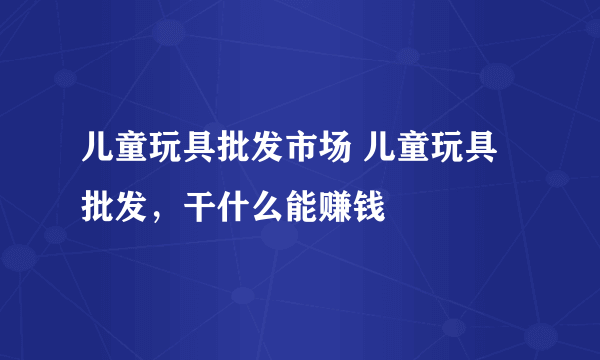 儿童玩具批发市场 儿童玩具批发，干什么能赚钱