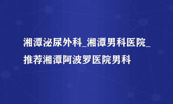 湘潭泌尿外科_湘潭男科医院_推荐湘潭阿波罗医院男科