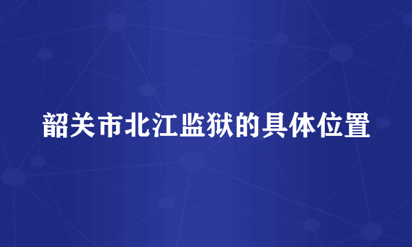 韶关市北江监狱的具体位置