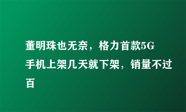 董明珠也无奈，格力首款5G手机上架几天就下架，销量不过百