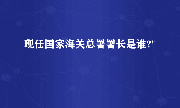 现任国家海关总署署长是谁?