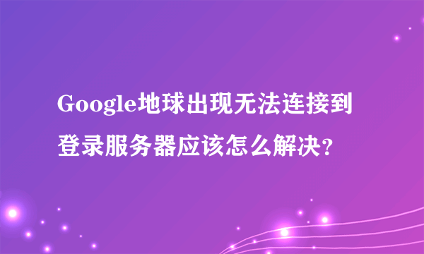 Google地球出现无法连接到登录服务器应该怎么解决？