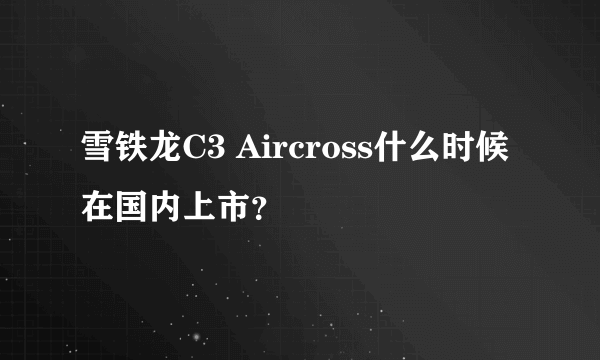 雪铁龙C3 Aircross什么时候在国内上市？