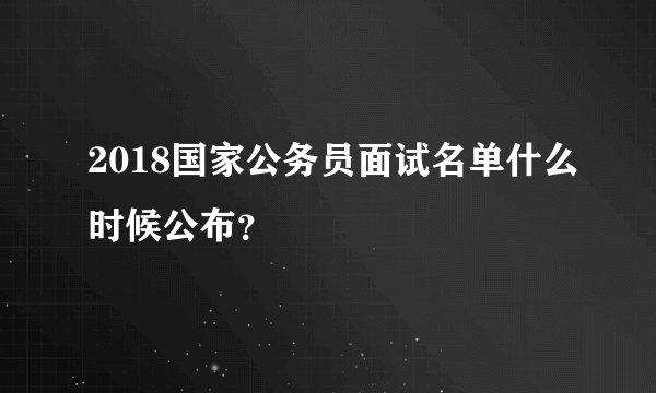 2018国家公务员面试名单什么时候公布？