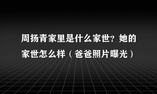 周扬青家里是什么家世？她的家世怎么样（爸爸照片曝光）