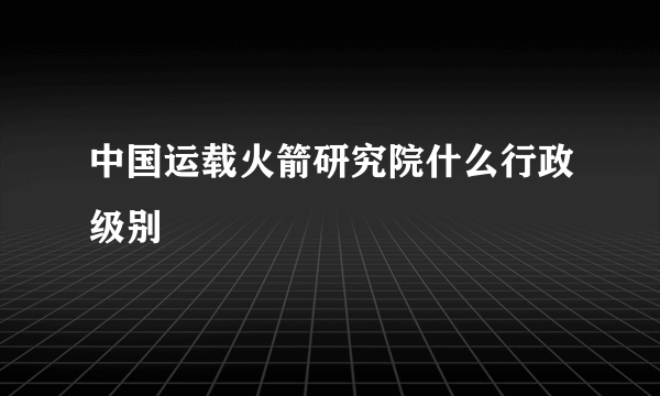 中国运载火箭研究院什么行政级别