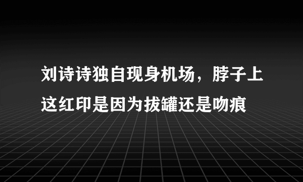 刘诗诗独自现身机场，脖子上这红印是因为拔罐还是吻痕