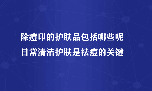 除痘印的护肤品包括哪些呢 日常清洁护肤是祛痘的关键