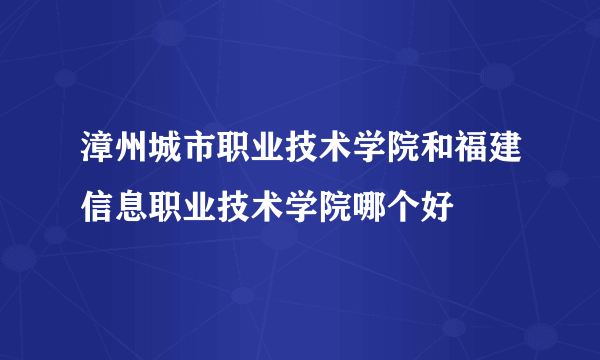 漳州城市职业技术学院和福建信息职业技术学院哪个好