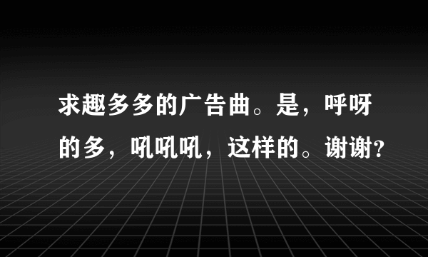 求趣多多的广告曲。是，呼呀的多，吼吼吼，这样的。谢谢？