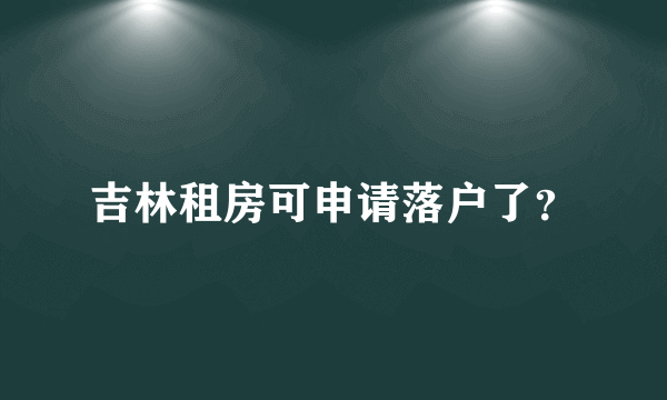 吉林租房可申请落户了？