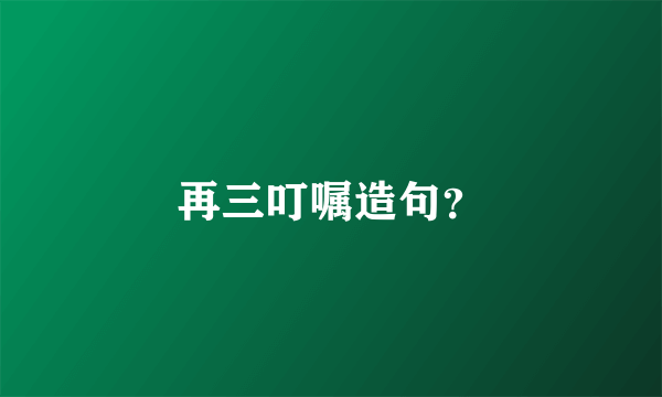 再三叮嘱造句？