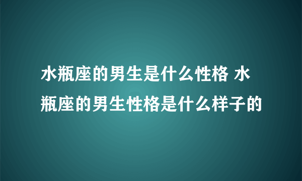 水瓶座的男生是什么性格 水瓶座的男生性格是什么样子的