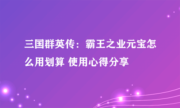 三国群英传：霸王之业元宝怎么用划算 使用心得分享