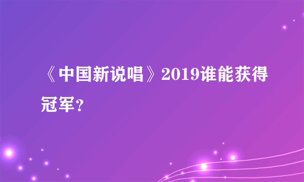 《中国新说唱》2019谁能获得冠军？