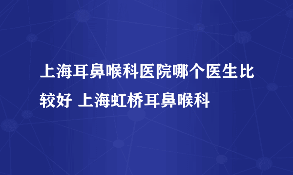 上海耳鼻喉科医院哪个医生比较好 上海虹桥耳鼻喉科