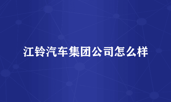 江铃汽车集团公司怎么样