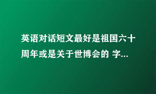 英语对话短文最好是祖国六十周年或是关于世博会的 字数要在600—800 要符合初二的水平 （两个人）之间的对话