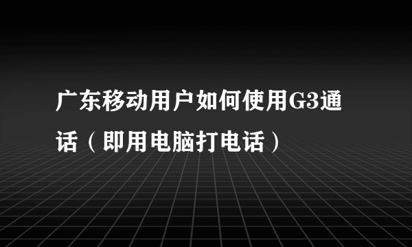 广东移动用户如何使用G3通话（即用电脑打电话）