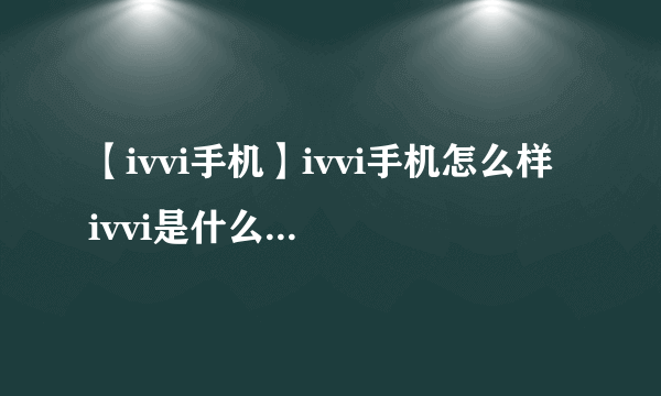 【ivvi手机】ivvi手机怎么样 ivvi是什么牌子的手机 ivvi手机中文叫什么