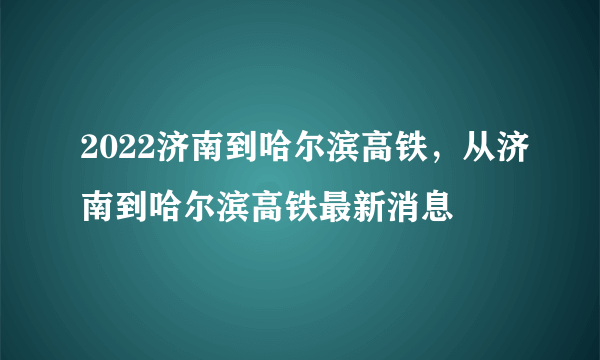 2022济南到哈尔滨高铁，从济南到哈尔滨高铁最新消息