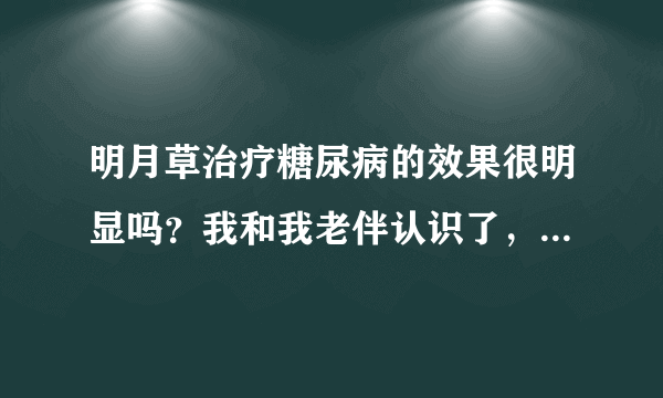 明月草治疗糖尿病的效果很明显吗？我和我老伴认识了，...