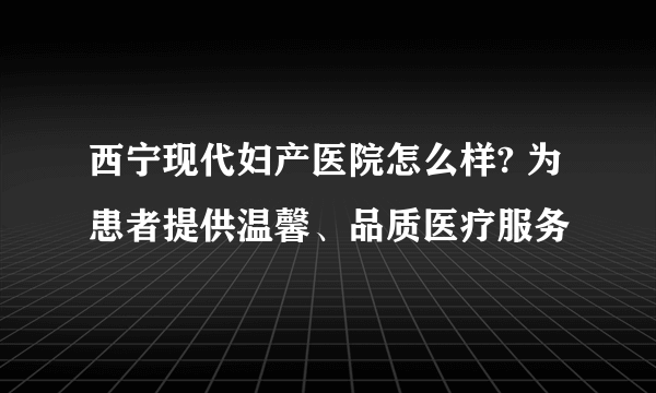 西宁现代妇产医院怎么样? 为患者提供温馨、品质医疗服务