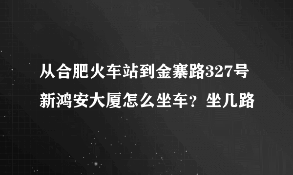 从合肥火车站到金寨路327号新鸿安大厦怎么坐车？坐几路