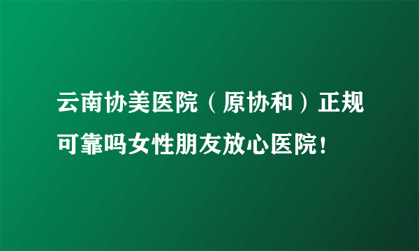 云南协美医院（原协和）正规可靠吗女性朋友放心医院！